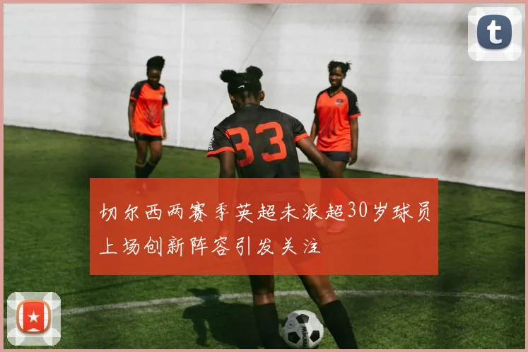 切尔西两赛季英超未派超30岁球员上场创新阵容引发关注