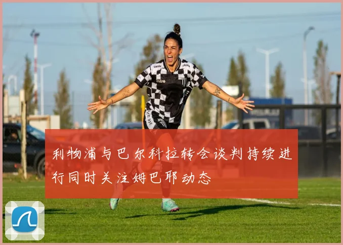 利物浦与巴尔科拉转会谈判持续进行同时关注姆巴耶动态