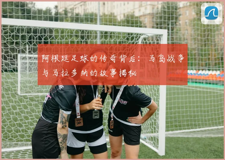 阿根廷足球的传奇背后：马岛战争与马拉多纳的故事揭秘