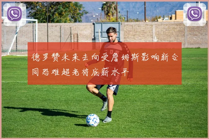 德罗赞未来去向受詹姆斯影响新合同恐难超老将底薪水平