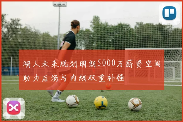 湖人未来规划明朗5000万薪资空间助力后场与内线双重补强