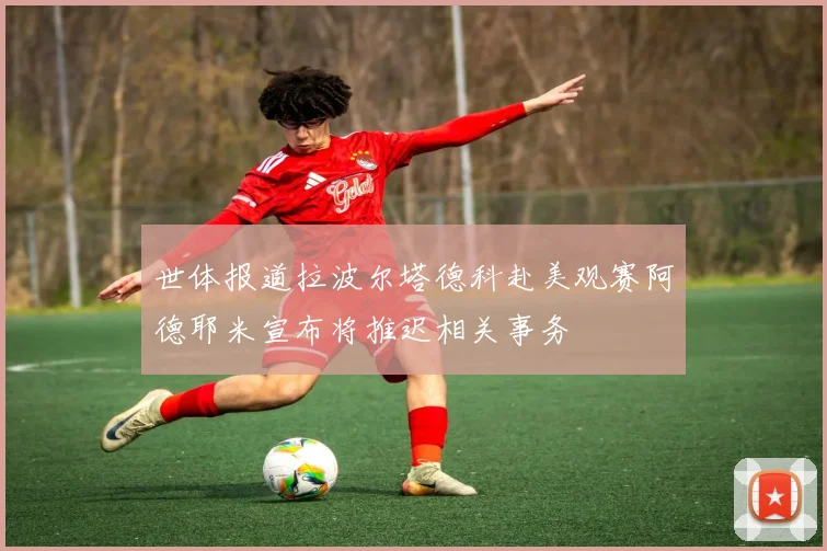 世体报道拉波尔塔德科赴美观赛阿德耶米宣布将推迟相关事务