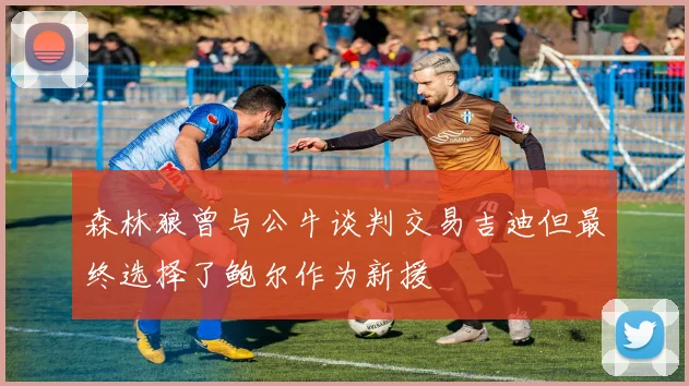 森林狼曾与公牛谈判交易吉迪但最终选择了鲍尔作为新援