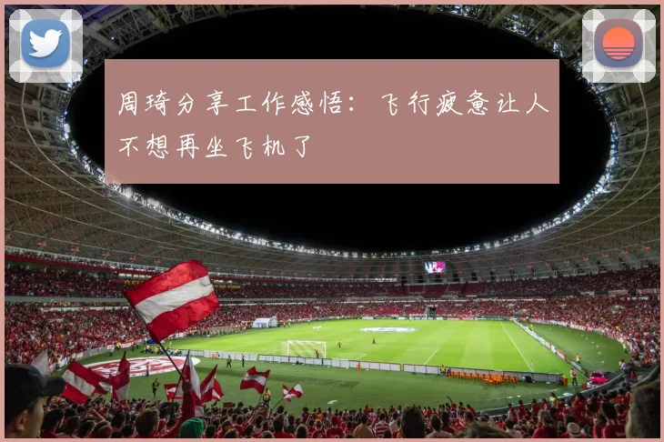 周琦分享工作感悟：飞行疲惫让人不想再坐飞机了