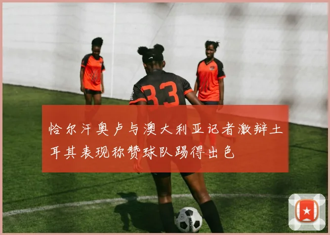 恰尔汗奥卢与澳大利亚记者激辩土耳其表现称赞球队踢得出色
