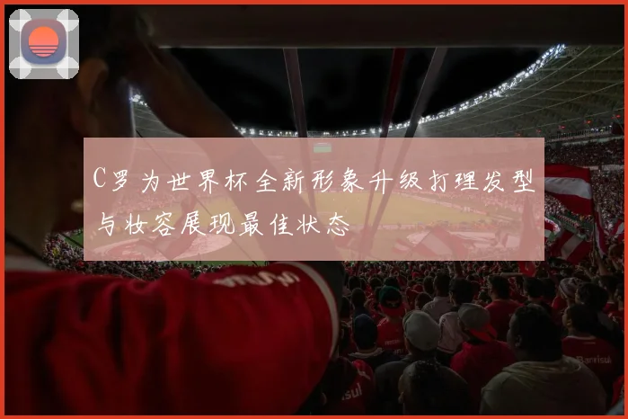 C罗为世界杯全新形象升级打理发型与妆容展现最佳状态