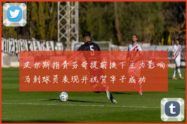 皮尔斯指责芬奇提前换下主力影响马刺球员表现并祝贺华子成功