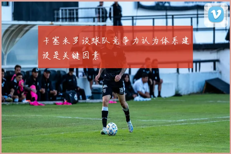 卡塞米罗谈球队竞争力认为体系建设是关键因素