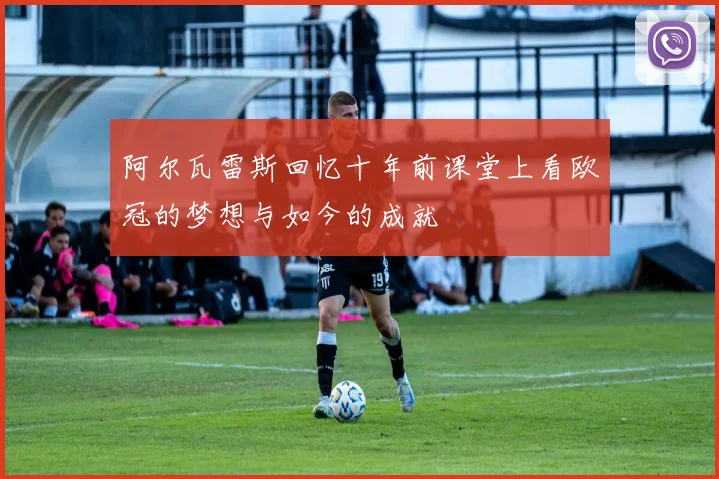 阿尔瓦雷斯回忆十年前课堂上看欧冠的梦想与如今的成就