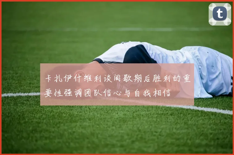 卡扎伊什维利谈间歇期后胜利的重要性强调团队信心与自我相信