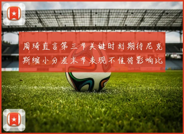 周琦直言第三节关键时刻期待尼克斯缩小分差末节表现不佳将影响比赛结果