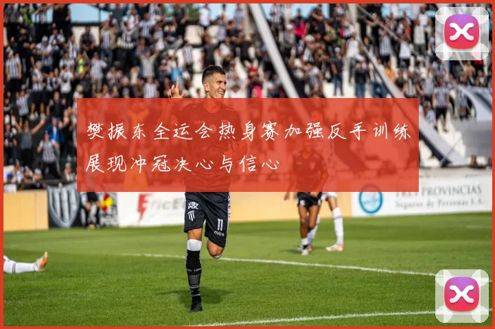 樊振东全运会热身赛加强反手训练展现冲冠决心与信心