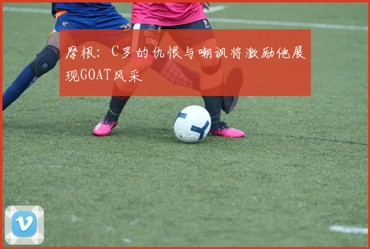 摩根：C罗的仇恨与嘲讽将激励他展现GOAT风采