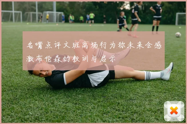 名嘴点评文班离场行为称未来会感激布伦森的教训与启示