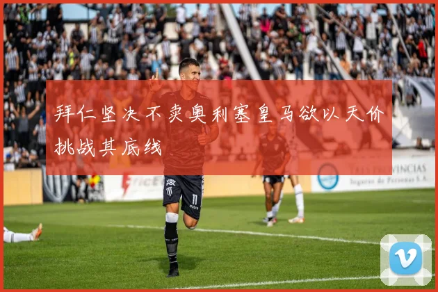 拜仁坚决不卖奥利塞皇马欲以天价挑战其底线