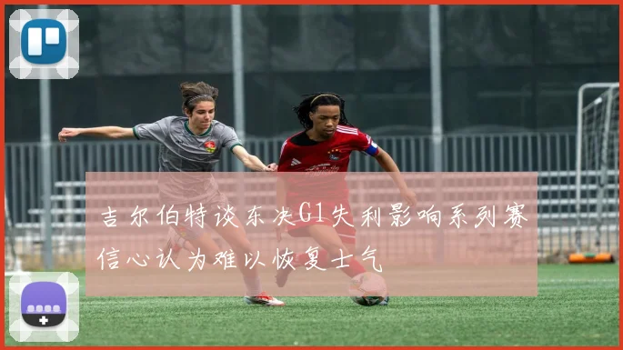 吉尔伯特谈东决G1失利影响系列赛信心认为难以恢复士气