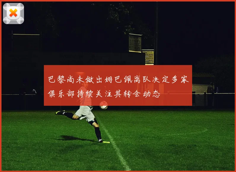 巴黎尚未做出姆巴佩离队决定多家俱乐部持续关注其转会动态