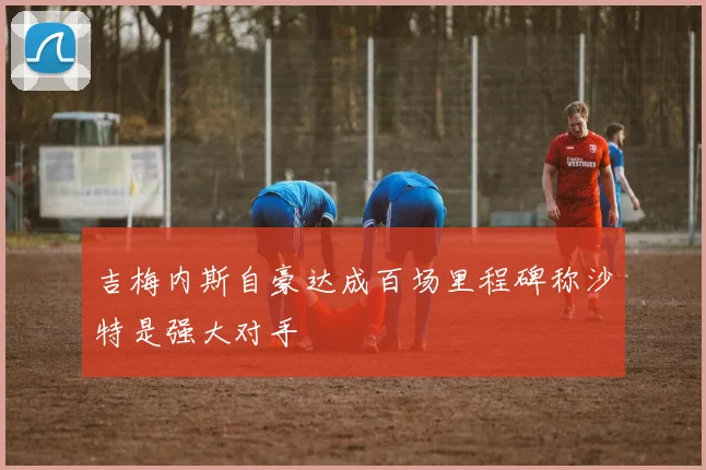 吉梅内斯自豪达成百场里程碑称沙特是强大对手