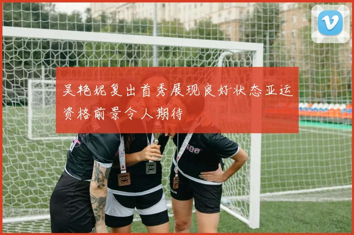 吴艳妮复出首秀展现良好状态亚运资格前景令人期待